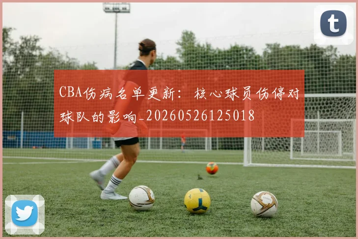 CBA伤病名单更新：核心球员伤停对球队的影响_20260526125018