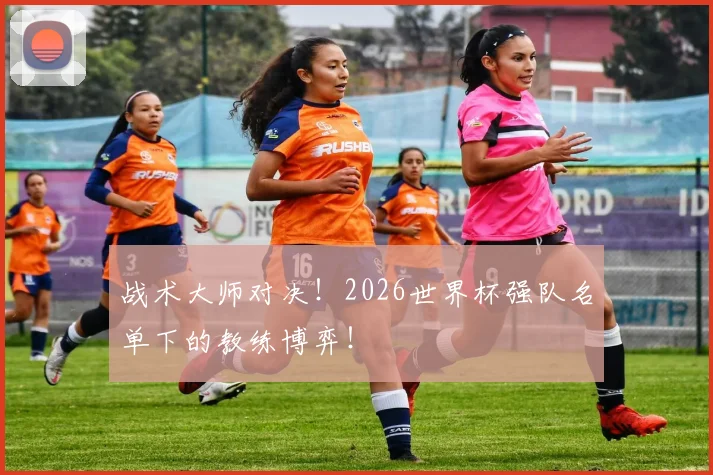 战术大师对决！2026世界杯强队名单下的教练博弈！